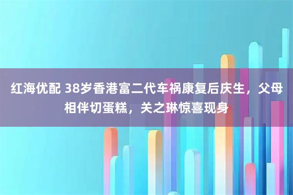 红海优配 38岁香港富二代车祸康复后庆生，父母相伴切蛋糕，关之琳惊喜现身