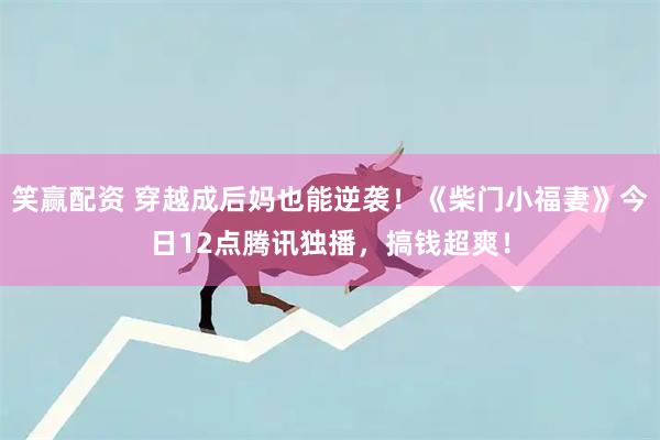 笑赢配资 穿越成后妈也能逆袭！《柴门小福妻》今日12点腾讯独播，搞钱超爽！