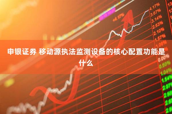 申银证券 移动源执法监测设备的核心配置功能是什么