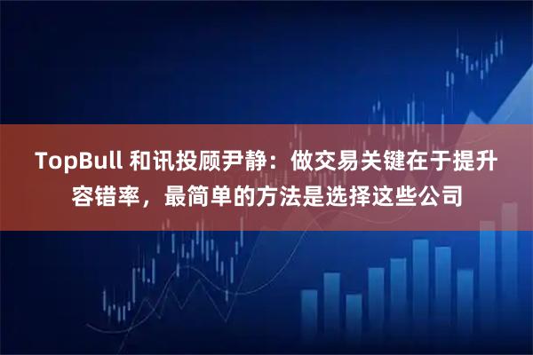 TopBull 和讯投顾尹静：做交易关键在于提升容错率，最简单的方法是选择这些公司