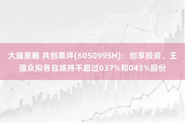 大旗策略 共创草坪(605099SH)：创享投资、王强众拟各自减持不超过037%和043%股份
