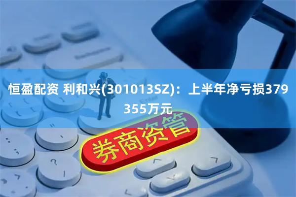 恒盈配资 利和兴(301013SZ)：上半年净亏损379355万元