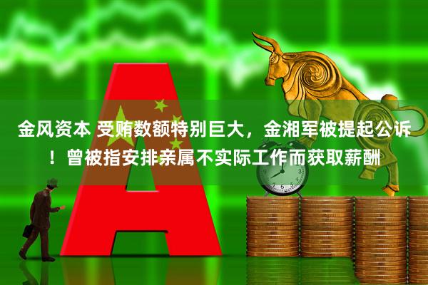 金风资本 受贿数额特别巨大,金湘军被提起公诉!曾被指安排亲属不实际工作而获取薪酬