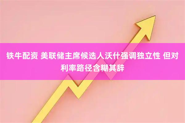 铁牛配资 美联储主席候选人沃什强调独立性 但对利率路径含糊其辞